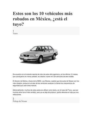 Estos son los 10 vehículos más
robados en México, ¿está el
tuyo?
1
Tsuru
De acuerdo con el reciente reporte de robo de autos del organismo, en los últimos 12 meses,
que concluyeron en marzo pasado, se robaron nueve mil 154 vehículos de ese modelo.
El director de Daños y Autos de la AMIS, Luis Álvarez, explicó que los autos de Nissan son los
más robados, porque en el caso de las versiones austeras no tienen los mecanismos de
seguridad que usan otras marcas.
Adicionalmente, muchos de estos autos se utilizan como taxis y en el caso del Tsuru, que por
muchos años fue el más vendido, pero ya se dejó de producir, podría elevarse el robo por sus
refacciones.
2
Pickup de Nissan
 