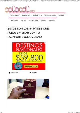 DE INTERÉS DEPORTES FARANDULA INTERNACIONAL LOCAL
NACIONAL SALUD TECNOLOGÍA VIAJES VIRALES
Estos son los 84 países que puedes visitar con tu pasaporte Colombiano... http://solocol.com/estos-son-los-84-paises-que-puedes-visitar-con-tu-p...
1 de 7 23/05/2015 8:16 a. m.
 