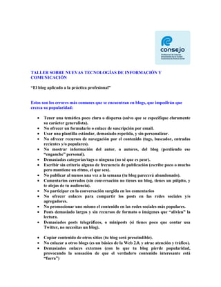 TALLER SOBRE NUEVAS TECNOLOGÍAS DE INFORMACIÓN Y
COMUNICACIÓN

“El blog aplicado a la práctica profesional”


Estos son los errores más comunes que se encuentran en blogs, que impedirán que
crezca su popularidad:

   •   Tener una temática poco clara o dispersa (salvo que se especifique claramente
       su carácter generalista).
   •   No ofrecer un formulario o enlace de suscripción por email.
   •   Usar una plantilla estándar, demasiado repetida, y sin personalizar.
   •   No ofrecer recursos de navegación por el contenido (tags, buscador, entradas
       recientes y/o populares).
   •   No mostrar información del autor, o autores, del blog (perdiendo ese
       “enganche” personal).
   •   Demasiadas categorías/tags o ninguna (no sé que es peor).
   •   Escribir sin criterio alguno de frecuencia de publicación (escribe poco o mucho
       pero mantiene un ritmo, el que sea).
   •   No publicar al menos una vez a la semana (tu blog parecerá abandonado).
   •   Comentarios cerrados (sin conversación no tienes un blog, tienes un púlpito, y
       te alejas de tu audiencia).
   •   No participar en la conversación surgida en los comentarios
   •   No ofrecer enlaces para compartir los posts en las redes sociales y/o
       agregadores.
   •   No promocionar uno mismo el contenido en las redes sociales más populares.
   •   Posts demasiado largos y sin recursos de formato o imágenes que “alivien” la
       lectura.
   •   Demasiados posts telegráficos, o miniposts (si tienes poco que contar usa
       Twitter, no necesitas un blog).

   •   Copiar contenido de otros sitios (tu blog será prescindible).
   •   No enlazar a otros blogs (es un básico de la Web 2.0, y atrae atención y tráfico).
   •   Demasiados enlaces externos (con lo que tu blog pierde popularidad,
       provocando la sensación de que el verdadero contenido interesante está
       “fuera”)
 