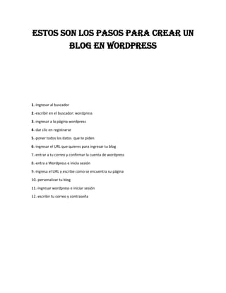 ESTOS SON LOS PASOS PARA CREAR UN
BLOG EN WORDPRESS
1.-Ingresar al buscador
2.-escribir en el buscador: wordpress
3.-ingresar a la página wordpress
4.-dar clic en registrarse
5.-poner todos los datos que te piden
6.-ingresar el URL que quieres para ingresar tu blog
7.-entrar a tu correo y confirmar la cuenta de wordpress
8.-entra a Wordpress e inicia sesión
9.-ingresa el URL y escribe como se encuentra su página
10.-personalizar tu blog
11.-ingresar wordpress e iniciar sesión
12.-escribir tu correo y contraseña
 
