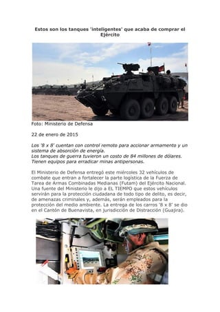 Estos son los tanques 'inteligentes' que acaba de comprar el
Ejército
Foto: Ministerio de Defensa
22 de enero de 2015
Los '8 x 8' cuentan con control remoto para accionar armamento y un
sistema de absorción de energía.
Los tanques de guerra tuvieron un costo de 84 millones de dólares.
Tienen equipos para erradicar minas antipersonas.
El Ministerio de Defensa entregó este miércoles 32 vehículos de
combate que entran a fortalecer la parte logística de la Fuerza de
Tarea de Armas Combinadas Medianas (Futam) del Ejército Nacional.
Una fuente del Ministerio le dijo a EL TIEMPO que estos vehículos
servirán para la protección ciudadana de todo tipo de delito, es decir,
de amenazas criminales y, además, serán empleados para la
protección del medio ambiente. La entrega de los carros '8 x 8' se dio
en el Cantón de Buenavista, en jurisdicción de Distracción (Guajira).
 