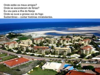 Onde estão os meus amigos? Onde se esconderam de férias? Eu vou para a Ilha do Nanja Onde se ouve a grossa voz do fogo Subterrâneo – contar histórias mirabolantes.  