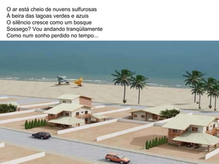 O ar está cheio de nuvens sulfurosas À beira das lagoas verdes e azuis O silêncio cresce como um bosque Sossego? Vou andando tranqüilamente Como num sonho perdido no tempo...  