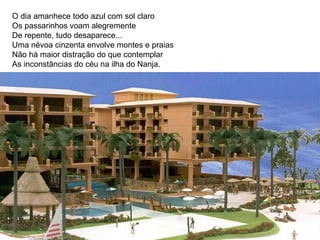 O dia amanhece todo azul com sol claro Os passarinhos voam alegremente De repente, tudo desaparece...  Uma névoa cinzenta envolve montes e praias Não há maior distração do que contemplar As inconstâncias do céu na ilha do Nanja.  