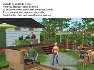 Quando eu voltar de férias...  Nem vou precisar fechar os olhos Já estou vendo os pescadores com suas barcas E a moça a esperar seu amor na janela De outra ilha cheia de inconstâncias e sonhos!  