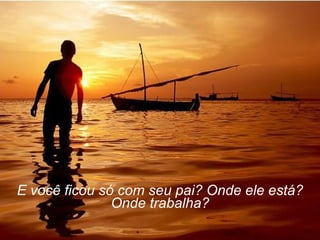 E você ficou só com seu pai? Onde ele está? Onde trabalha? 