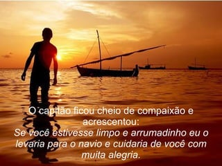 O capitão ficou cheio de compaixão e acrescentou: Se você estivesse limpo e arrumadinho eu o levaria para o navio e cuidaria de você com muita alegria. 
