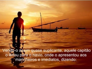   Vendo-o assim quase suplicante, aquele capitão o levou para o navio, onde o apresentou aos marinheiros e imediatos, dizendo: 