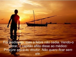   Foi medicado, mas a febre não cedia. Vendo-o piorar, o capitão aflito disse ao médico: P rocure salvá-lo, doutor. Não quero ficar sem ele. 