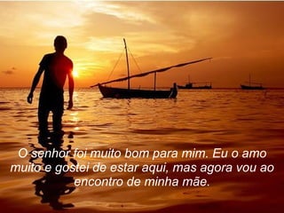 O senhor foi muito bom para mim. Eu o amo muito e gostei de estar aqui, mas agora vou ao encontro de minha mãe. 