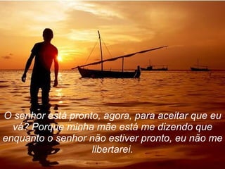 O senhor está pronto, agora, para aceitar que eu vá? Porque minha mãe está me dizendo que enquanto o senhor não estiver pronto, eu não me libertarei. 