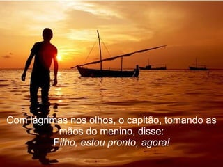 Com lágrimas nos olhos, o capitão, tomando as mãos do menino, disse: F ilho, estou pronto, agora! 