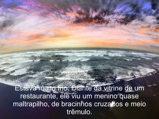 Estava muito frio. Diante da vitrine de um restaurante, ele viu um menino quase maltrapilho, de bracinhos cruzados e meio trêmulo. 