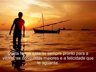 Desta forma estarás sempre pronto para a vitória, as conquistas maiores e a felicidade que te aguarda. 