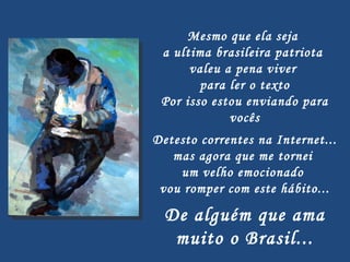 Mesmo que ela seja  a ultima brasileira patriota  valeu a pena viver  para ler o texto Por isso estou enviando para vocês   Detesto correntes na Internet...  mas agora que me tornei  um velho emocionado  vou romper com este hábito...   De alguém que ama muito o Brasil... 