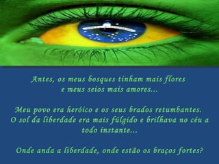Antes, os meus bosques tinham mais flores  e meus seios mais amores...   Meu povo era heróico e os seus brados retumbantes.  O sol da liberdade era mais fúlgido e brilhava no céu a todo instante...   Onde anda a liberdade, onde estão os braços fortes? 