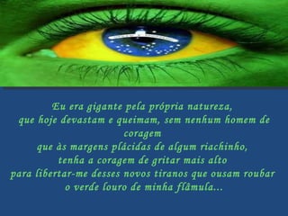 Eu era gigante pela própria natureza,  que hoje devastam e queimam, sem nenhum homem de coragem  que às margens plácidas de algum riachinho,  tenha a coragem de gritar mais alto  para libertar-me desses novos tiranos que ousam roubar  o verde louro de minha flâmula...   