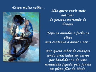   Não quero ouvir mais noticias  de pessoas morrendo de dengue Tapo os ouvidos e fecho os olhos mas continuo a ouvir e ver... Não quero saber de crianças sendo arrastadas em carros por bandidos ou de uma menininha jogada pela janela em plena flor da idade  Ou de meninos esquartejados pelos pais por serem 'levados'... Estou muito velho... 