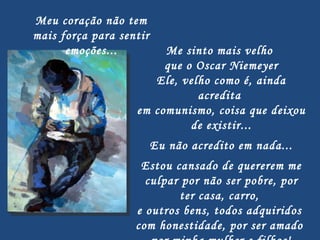 Me sinto mais velho  que o Oscar Niemeyer Ele, velho como é, ainda acredita  em comunismo, coisa que deixou  de existir...   Eu não acredito em nada...   Estou cansado de quererem me culpar por não ser pobre, por ter casa, carro,  e outros bens, todos adquiridos  com honestidade, por ser amado  por minha mulher e filhos! Meu coração não tem mais força para sentir emoções... 