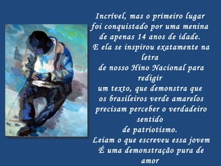 Incrível, mas o primeiro lugar  foi conquistado por uma menina  de apenas 14 anos de idade.  E ela se inspirou exatamente na letra  de nosso Hino Nacional para redigir  um texto, que demonstra que  os brasileiros verde amarelos precisam perceber o verdadeiro sentido  de patriotismo.  Leiam o que escreveu essa jovem É uma demonstração pura de amor  à Pátria e uma lição a tantos brasileiros que já não sabem mais o que é  este sentimento cívico... 