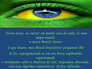"Certa noite, ao entrar em minha sala de aula, vi num mapa-mundi,  o nosso Brasil chorar:   O que houve, meu Brasil brasileiro? perguntei-lhe!   E ele, espreguiçando-se em seu berço esplêndido, esparramado  e verdejante sobre a América do Sul, respondeu chorando,  com suas lágrimas amazônicas: Estou sofrendo...  Vejam o que estão fazendo comigo....   