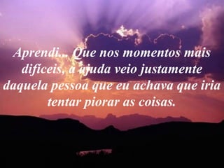 Aprendi... Que nos momentos mais
difíceis, a ajuda veio justamente
daquela pessoa que eu achava que iria
tentar piorar as coisas.
 