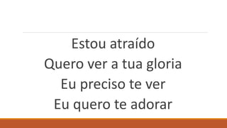Estou atraído
Quero ver a tua gloria
Eu preciso te ver
Eu quero te adorar
 