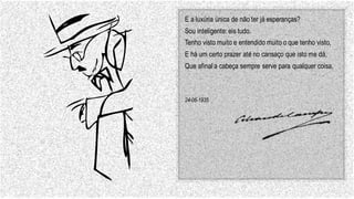 E a luxúria única de não ter já esperanças?
Sou inteligente: eis tudo.
Tenho visto muito e entendido muito o que tenho visto,
E há um certo prazer até no cansaço que isto me dá,
Que afinal a cabeça sempre serve para qualquer coisa.
24-06-1935
 