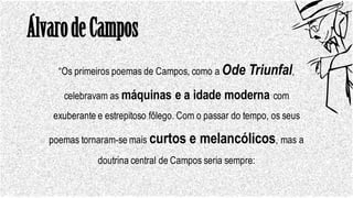 ÁlvarodeCampos
“Os primeiros poemas de Campos, como a Ode Triunfal,
celebravam as máquinas e a idade moderna com
exuberante e estrepitoso fôlego. Com o passar do tempo, os seus
poemas tornaram-se mais curtos e melancólicos, mas a
doutrina central de Campos seria sempre:
 
