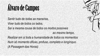 ÁlvarodeCampos
Sentir tudo de todas as maneiras,
Viver tudo de todos os lados,
Ser a mesma cousa de todos os modos possíveis
ao mesmo tempo,
Realizar em si toda a humanidadede todos os momentos
Num só momento difuso, profuso, completo e longínquo.
(A Passagem das Horas)
 
