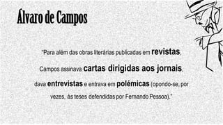 ÁlvarodeCampos
“Para além das obras literárias publicadas em revistas,
Campos assinava cartas dirigidas aos jornais,
dava entrevistase entrava em polémicas(opondo-se, por
vezes, às teses defendidas por Fernando Pessoa).”
 