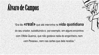 ÁlvarodeCampos
“Era tão «real»que até intervinha na vida quotidiana
do seu criador, substituindo-o, por exemplo, em alguns encontros
com Ofélia Queiroz, que não gostava nada do engenheiro,nem
«em Pessoa», nem nas cartas que dele recebia.”
 