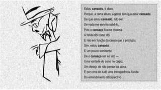 Estou cansado, é claro,
Porque, a certa altura, a gente tem que estar cansado.
De que estou cansado, não sei:
De nada me serviria sabê-lo,
Pois o cansaço fica na mesma.
A ferida dói como dói
E não em função da causa que a produziu.
Sim, estou cansado,
E um pouco sorridente
De o cansaço ser só isto —
Uma vontade de sono no corpo,
Um desejo de não pensar na alma,
E por cima de tudo uma transparência lúcida
Do entendimentoretrospectivo. . .
 