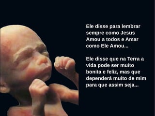 Ele disse para lembrar
sempre como Jesus
Amou a todos e Amar
como Ele Amou...
Ele disse que na Terra a
vida pode ser muito
bonita e feliz, mas que
dependerá muito de mim
para que assim seja...
 
