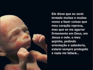 Ele disse que eu serei
tentado muitas e muitas
vezes a fazer coisas que
meu coração reprova,
mas que se me agarrar
firmemente em Deus, em
Jesus e nele, o meu
anjinho, pedindo
orientação e sabedoria,
estarei sempre protegido
e nada me faltará...
 