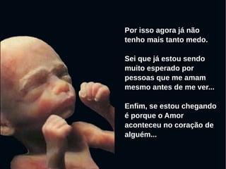 Por isso agora já não
tenho mais tanto medo.
Sei que já estou sendo
muito esperado por
pessoas que me amam
mesmo antes de me ver...
Enfim, se estou chegando
é porque o Amor
aconteceu no coração de
alguém...
 