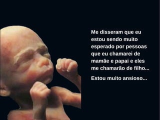 Me disseram que eu
estou sendo muito
esperado por pessoas
que eu chamarei de
mamãe e papai e eles
me chamarão de filho...
Estou muito ansioso...
 
