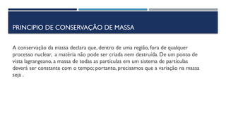 PRINCIPIO DE CONSERVAÇÃO DE MASSA
A conservação da massa declara que, dentro de uma região, fora de qualquer
processo nuclear, a matéria não pode ser criada nem destruída. De um ponto de
vista lagrangeano, a massa de todas as partículas em um sistema de partículas
deverá ser constante com o tempo; portanto, precisamos que a variação na massa
seja .
 