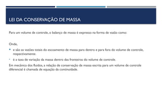 LEI DA CONSERVAÇÃO DE MASSA
Para um volume de controle, o balanço de massa é expresso na forma de vazão como:
Onde,
 e são as vazões totais do escoamento de massa para dentro e para fora do volume de controle,
respectivamente.
• é a taxa de variação da massa dentro das fronteiras do volume de controle.
Em mecânica dos fluidos, a relação de conservação de massa escrita para um volume de controle
diferencial é chamada de equação da continuidade.
 