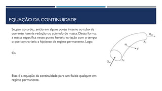 EQUAÇÃO DA CONTINUIDADE
Se, por absurdo, , então em algum ponto interno ao tubo de
corrente haveria redução ou acúmulo de massa. Dessa forma,
a massa específica nesse ponto haveria variação com o tempo,
o que contrariaria a hipótese de regime permanente. Logo:
Ou
Essa é a equação da continuidade para um fluido qualquer em
regime permanente.
 