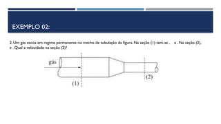 EXEMPLO 02:
2. Um gás escoa em regime permanente no trecho de tubulação da figura. Na seção (1) tem-se , e . Na seção (2),
e . Qual a velocidade na seção (2)?
 