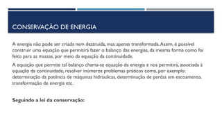 CONSERVAÇÃO DE ENERGIA
A energia não pode ser criada nem destruída, mas apenas transformada.Assim, é possível
construir uma equação que permitirá fazer o balanço das energias, da mesma forma como foi
feito para as massas, por meio da equação da continuidade.
A equação que permite tal balanço chama-se equação da energia e nos permitirá, associada à
equação da continuidade, resolver inúmeros problemas práticos como, por exemplo:
determinação da potência de máquinas hidráulicas, determinação de perdas em escoamento,
transformação de energia etc.
Seguindo a lei da conservação:
 