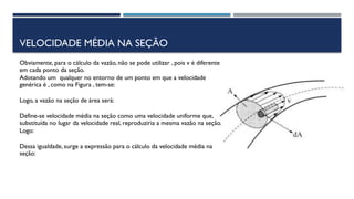 VELOCIDADE MÉDIA NA SEÇÃO
Obviamente, para o cálculo da vazão, não se pode utilizar , pois v é diferente
em cada ponto da seção.
Adotando um qualquer no entorno de um ponto em que a velocidade
genérica é , como na Figura , tem-se:
Logo, a vazão na seção de área será:
Define-se velocidade média na seção como uma velocidade uniforme que,
substituída no lugar da velocidade real, reproduziria a mesma vazão na seção.
Logo:
Dessa igualdade, surge a expressão para o cálculo da velocidade média na
seção:
 