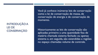 INTRODUÇÃO A
LEI DE
CONSERVAÇÃO
Você já conhece inúmeras leis de conservação
como a lei de conservação de massa, de
conservação de energia e de conservação de
momento.
Historicamente as leis de conservação são
aplicadas primeiro a uma quantidade fixa de
matéria chamada sistema fechado ou apenas
sistema e, em seguida, são estendidas a regiões
no espaço chamadas volume de controle.
 