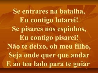 Se entrares na batalha,
    Eu contigo lutarei!
 Se pisares nos espinhos,
    Eu contigo pisarei!
Não te deixo, oh meu filho,
Seja onde quer que andar
E ao teu lado para te guiar
 