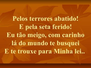 Pelos terrores abatido!
      E pela seta ferido!
Eu tão meigo, com carinho
  lá do mundo te busquei
E te trouxe para Minha lei..
 