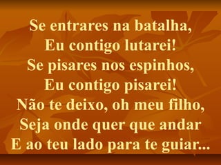 Se entrares na batalha,
    Eu contigo lutarei!
  Se pisares nos espinhos,
    Eu contigo pisarei!
 Não te deixo, oh meu filho,
 Seja onde quer que andar
E ao teu lado para te guiar...
 