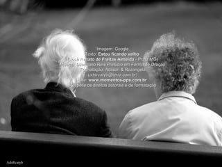 AdsRcatybAdsRcatyb
Imagem: GoogleImagem: Google
Texto:Texto: Estou ficando velhoEstou ficando velho
((José Renato de Freitas AlmeidaJosé Renato de Freitas Almeida - Prata MG)- Prata MG)
Música: Dilermano Reis Prelúdio em Forma de OraçãoMúsica: Dilermano Reis Prelúdio em Forma de Oração
Formatação: Adilson & RozangelaFormatação: Adilson & Rozangela
(adsrcatyb@terra.com.br)(adsrcatyb@terra.com.br)
Site:Site: www.momentos-pps.com.brwww.momentos-pps.com.br
Respeite os direitos autorais e de formataçãoRespeite os direitos autorais e de formatação
 