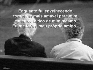 AdsRcatybAdsRcatyb
Enquanto fui envelhecendo,Enquanto fui envelhecendo,
tornei-me mais amável para mim,tornei-me mais amável para mim,
e menos crítico de mim mesmo.e menos crítico de mim mesmo.
Eu me tornei meu próprio amigo...Eu me tornei meu próprio amigo...
 