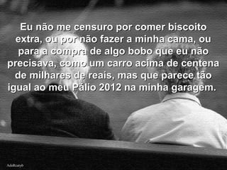 AdsRcatybAdsRcatyb
Eu não me censuro por comer biscoitoEu não me censuro por comer biscoito
extra, ou por não fazer a minha cama, ouextra, ou por não fazer a minha cama, ou
para a compra de algo bobo que eu nãopara a compra de algo bobo que eu não
precisava, como um carro acima de centenaprecisava, como um carro acima de centena
de milhares de reais, mas que parece tãode milhares de reais, mas que parece tão
igual ao meu Pálio 2012 na minha garagem.igual ao meu Pálio 2012 na minha garagem.
 